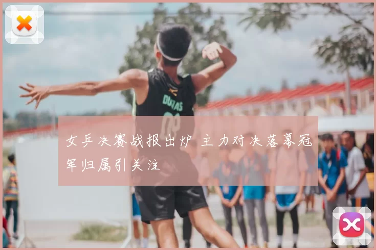 女乒决赛战报出炉 主力对决落幕冠军归属引关注