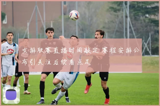 女排联赛直播时间敲定 赛程安排公布引关注后续看点足