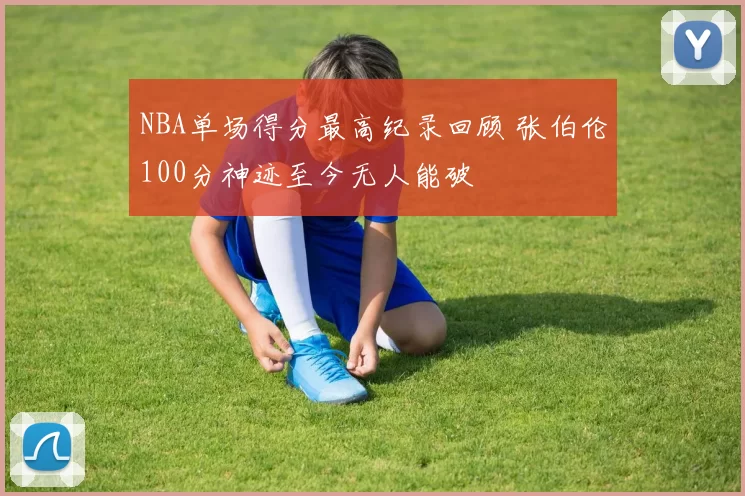 NBA单场得分最高纪录回顾 张伯伦100分神迹至今无人能破