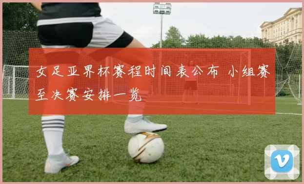 女足亚界杯赛程时间表公布 小组赛至决赛安排一览